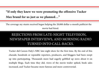 “If only they knew we were promoting the offensive Tucker
Max brand for us just as we planned…”
The coverage my stunts received began helping the 20,000 dollar-a-month publicist the
                                   movie had hired.

    REJECTIONS FROM LATE-NIGHT TELEVISION,
   NEWSPAPER INTERVIEWS, AND MORNING RADIO
            TURNED INTO CALL-BACKS.
  Tucker did Carson Daly’s NBC late-night show for the first time. By the end of this
  charade, hundreds or reputable reporters, producers, and bloggers had been swept
  up into participating. Thousands more had eagerly gobbled up news about it on
  multiple blogs. Each time they did, views of the movie trailer spiked, book sales
  increased, and Tucker became more famous and more controversial.
 
