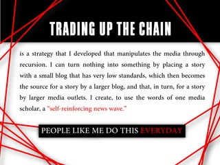 TRADING UP THE CHAIN
is a strategy that I developed that manipulates the media through
recursion. I can turn nothing into something by placing a story
with a small blog that has very low standards, which then becomes
the source for a story by a larger blog, and that, in turn, for a story
by larger media outlets. I create, to use the words of one media
scholar, a “self-reinforcing news wave.”

        PEOPLE LIKE ME DO THIS EVERYDAY
 