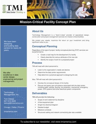 Mission-Critical Facility Concept Plan

                                About Us
                                Technology Management is a “best-in-class” provider of specialized design,
                                construction and project management services for mission-critical facilities.

                                We protect your assets, maximize the return on your investment and bring
We have been                    significant value to you.
designing
and building data               Conceptual Planning
centers for nearly 30
years.                          Regardless of the type of project, facility conceptual planning (FCP) services can
                                be performed to:
                                            Create a road map for the development of a facility
                                            Clearly describe the various attributes of the new site
                                            Identify the scope of work for a proposed project

                                Process
                                TMI will meet with client personnel to:

                                        Listen to the organization’s needs and desires
We offer                                Determine the data center requirements
excellence in data                      Help determine a practical approach to designing the site
center design,
engineering and project         Also, TMI will meet with client personnel to:
management.
                                        Develop the conceptual design of the facility
                                        Discuss and agree upon all systems associated with the data center,
                                        including walls, ceilings, flooring, fire protection, mechanical, emergency
                                        power, UPS systems and other electrical system components

Technology
Management, Inc.
                                Deliverables
                                TMI will provide the following:
Tom Deloye                              Scope of work statement by discipline
847-512-3228
                                        A floor/equipment plan
tdeloye@tmiamerica.com
                                        Single line electrical diagram
Chicago | Dallas | Phoenix              Detailed budget
                                        Milestone schedule
tmiamerica.com                          Structured cabling and network connectivity plan also available




                     To subscribe to our newsletter, visit www.tmiamerica.com
 