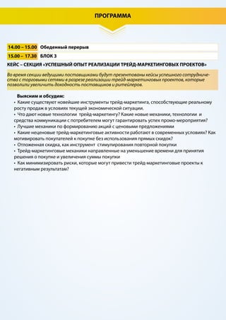 ПРОГРАММА
9.00 – 9.45 Регистрация участников, утренний кофе
9.45 – 10.00 Экспресс-знакомство участников
10.00 – 11.30 БЛОК 1
12.00 – 14.00 БЛОК 2
11.30 – 12.00 Перерыв на кофе, деловое общение
АНАЛИТИКА, НЕОБХОДИМАЯ РИТЕЙЛЕРАМ И ПОСТАВЩИКАМ ДЛЯ СОЗДАНИЯ УСПЕШНЫХ
ТРЕЙД-МАРКЕТИНГОВЫХ МЕРОПРИЯТИЙ
ОТКРОВЕННО О ТРЕЙД-МАРКЕТИНГЕ. ОТКРЫТАЯ ДИСКУССИЯ МЕЖДУ ПОСТАВЩИКАМИ И
РИТЕЙЛЕРАМИ
Выясним и обсудим:
• Ключевые тенденции в развитии потребительской розницы в России.
• Особенности поведения покупателя в условиях нестабильной экономической ситуации.
• Восприятие существующего ассортиментного предложения потребителем.
• Анализ предпочтений по ключевым товарным категориям в FMCG.
• Какая динамика роста промо во всех каналах современной торговли?
• В каких торговых сетях наибольшая доля промо, в каких наименьшая и почему?
• Какие категории товаров сейчас больше всего нуждаются в промо активностях?
Выясним и обсудим:
• Как изменятся ТМ-механизмы в соответствии с потребностями рынка. Мнение ритейлера и
поставщика.
• Как построить качественный диалог между ритейлерами и поставщиками с целью
разработки, запуска и анализа результатов промо-мероприятий?
• Совместные проекты, которые могут быть интересны сетям и максимальный уровень
вовлеченности, на который они готовы пойти.
• Какие трейд-маркетинговые активности противоречат стратегии позиционирования
частных марок торговых сетей?
• Аналитика эффективности трейд-маркетинговых мероприятий в торговых сетях.
• Какие промо являются наиболее успешными в сетях и почему?
• На какие промо-мероприятия торговая сеть будет делать ставку в ближайшее время, а от
каких совсем откажется?
• Цель сети – отстроить свой розничный бренд. Помогают ли поставщики этому?
• Лучшие стратегии управления ценовым восприятием: опыт ритейлеров и лидеров товарных
категорий.
• Преграды на пути реализации успешных трейд-маркетинговых промо.
Мнение ритейлера и поставщика.
• Готовы ли торговые сети делиться с поставщиками данными о продажах?
• Где возникают дополнительные затраты при реализации промо и как их избежать?
• Таргетированная коммуникация с покупателем в рознице на основе фискальной
информации
Актуальная аналитика будет представлена ведущими исследовательскими компаниями и
представителями крупнейших торговых сетей
 