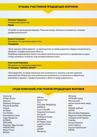 ПРОГРАММА
14.00 – 15.00 Обеденный перерыв
15.00 – 17.30 БЛОК 3
КЕЙС – СЕКЦИЯ «УСПЕШНЫЙ ОПЫТ РЕАЛИЗАЦИИ ТРЕЙД-МАРКЕТИНГОВЫХ ПРОЕКТОВ»
Выясним и обсудим:
• Какие существуют новейшие инструменты трейд-маркетинга, способствующие реальному
росту продаж в условиях текущей экономической ситуации.
• Что дают новые технологии трейд-маркетингу? Какие новые механики, технологии и
средства коммуникации с потребителем могут гарантировать успех промо-мероприятия?
• Лучшие механики по формированию акций с ценовыми предложениями
• Какие неценовые трейд-маркетинговые активности работают в современных условиях? Как
мотивировать покупателей к покупке без использования прямых скидок?
• Отложенная скидка, как инструмент стимулирования повторной покупки
• Трейд-маркетинговые механики направленные на уменьшение времени для принятия
решения о покупке и увеличения суммы покупки
• Как минимизировать риски, которые могут привести трейд-маркетинговые проекты к
негативным результатам?
Во время секции ведущими поставщиками будут презентованы кейсы успешного сотрудниче-
ства с торговыми сетями в разрезе реализации трейд-маркетинговых проектов, которые
позволили увеличить доходность поставщиков и ритейлеров.
 