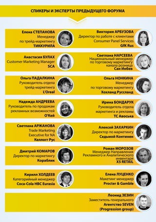 ОТЗЫВЫ УЧАСТНИКОВ ПРЕДЫДУЩИХ ФОРУМОВ:
Наталия Сидорова
Генеральный директор
Кредо
«Спасибо за организацию форума. Темы,как всегда, объемны и интересны, спикеры
профессиональны!!!»
Елена Степанова
Менеджер по торговому маркетингу
Тиккурила
«Хочу еще раз поблагодарить за приглашение на трейд-маркетинг форум и возможность
общения с профессионалами области.
Подобные мероприятия имеют значимую практическую ценность и одновременно дают
стимул взглянуть на бизнес под альтернативным углом.»
Анастасия Коренева
Менеджер по торговому маркетингу
УК Холдинг "GERRUS GROUP"
«Благодарю Вас за представленную мне возможность принять участие в данном
мероприятии. Форум дал мне уникальную возможность встретиться и обменяться
мнениями и идеями с профессионалами в области трейд-маркетинга.»
СРЕДИ КОМПАНИЙ-УЧАСТНИКОВ ПРЕДЫДУЩИХ ФОРУМОВ
Samsung
Phillips Russia
Авоська
Премьер-Игрушка
Procter & Gamble
L’Oreal
X5 Retail
Сан Инбев 
Хохланд Руссланд
Сады Придонья
KOTANYI
ПЕПСИКО
Маревен Фуд Сэнтрал
КНАУФ ГИПС
Metsa Tissue
Nielsen
GfK Rus
Келлогг Рус
SCA
РУССКИЕ ПРОДУКТЫ
БРАВО-Д
Coca-Cola HBC
Седьмой Континент
Экстра М
Кимберли Кларк
Кораблик
УК Геррус Групп
Lotsman Group
О’КЕЙ
ШТОРК
КМ Центр
Мегапак
ОРГАНИК трейд
Московский
винно-коньячный завод
КИН
AGAMA seafood
ОЛТРИ
Мясной Дом Бородина
Меркатус Нова Компани
Четвероногий Гурман
Praktika
Ясные Решения
Seven Agency
Русская провинция
ВЭЛЛА
 