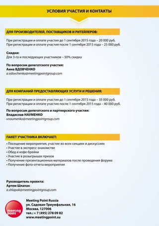 УСЛОВИЯ УЧАСТИЯ И КОНТАКТЫ
ДЛЯ ПРОИЗВОДИТЕЛЕЙ, ПОСТАВЩИКОВ И РИТЕЙЛЕРОВ:
При регистрации и оплате участия до 1 сентября 2015 года – 20 000 руб.
При регистрации и оплате участия после 1 сентября 2015 года – 25 000 руб.
Скидки:
Для 2-го участника – 25 % скидка
Для 3-го участника – 50 % скидка
Для 4-го участника – бесплатно
ДЛЯ КОМПАНИЙ ПРЕДОСТАВЛЯЮЩИХ УСЛУГИ И РЕШЕНИЯ:
При регистрации и оплате участия до 1 сентября 2015 года – 35 000 руб.
При регистрации и оплате участия после 1 сентября 2015 года – 40 000 руб.
• Посещение мероприятия, участие во всех секциях и дискуссиях
• Участие в экспресс-знакомстве
• Обед и кофе-брейки
• Участие в розыгрышах призов
• Получение презентационных материалов после проведения форума
• Получение фото-отчета мероприятия
По вопросам делегатского участия:
Анна ВДОВЧЕНКО
a.vdovchenko@meetingpointgroup.com
По вопросам делегатского и партнерского участия:
Владислав НАУМЕНКО
vnaumenko@meetingpointgroup.com
ПАКЕТ УЧАСТНИКА ВКЛЮЧАЕТ:
Руководитель проекта:
Артем Шлапак
a.shlapak@meetingpointgroup.com
Meeting Point Russia
ул. Садовая-Триумфальная, 16
Москва, 127006
тел.: + 7 (495) 278 09 82
www.meetingpoint.su
 