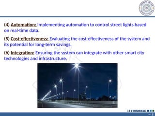 ~ 5
(4) Automation: Implementing automation to control street lights based
on real-time data.
(5) Cost-effectiveness: Evaluating the cost-effectiveness of the system and
its potential for long-term savings.
(6) Integration: Ensuring the system can integrate with other smart city
technologies and infrastructure.
 