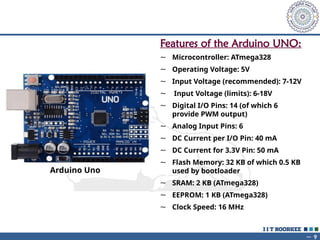 ~ 9
Arduino Uno
Features of the Arduino UNO:
~ Microcontroller: ATmega328
~ Operating Voltage: 5V
~ Input Voltage (recommended): 7-12V
~ Input Voltage (limits): 6-18V
~ Digital I/O Pins: 14 (of which 6
provide PWM output)
~ Analog Input Pins: 6
~ DC Current per I/O Pin: 40 mA
~ DC Current for 3.3V Pin: 50 mA
~ Flash Memory: 32 KB of which 0.5 KB
used by bootloader
~ SRAM: 2 KB (ATmega328)
~ EEPROM: 1 KB (ATmega328)
~ Clock Speed: 16 MHz
 