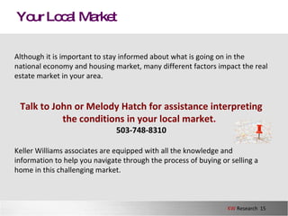 Your Local Market Although it is important to stay informed about what is going on in the national economy and housing market, many different factors impact the real estate market in your area.  Talk to John or Melody Hatch for assistance interpreting the conditions in your local market .   503-748-8310 Keller Williams associates are equipped with all the knowledge and information to help you navigate through the process of buying or selling a home in this challenging market.  