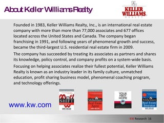 About Keller Williams Realty Founded in 1983, Keller Williams Realty, Inc., is an international real estate company with more than more than 77,000 associates and 677 offices located across the United States and Canada. The company began franchising in 1991, and following years of phenomenal growth and success, became the third-largest U.S. residential real estate firm in 2009.  The company has succeeded by treating its associates as partners and shares its knowledge, policy control, and company profits on a system-wide basis.  Focusing on helping associates realize their fullest potential, Keller Williams Realty is known as an industry leader in its family culture, unmatched education, profit sharing business model, phenomenal coaching program, and technology offerings.  www.kw.com 