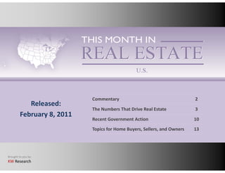 Commentary                                    2
            Released:
                            The Numbers That Drive Real Estate            3
         February 8, 2011
                            Recent Government Action                      10
                            Topics for Home Buyers, Sellers, and Owners   13




Brought to you by:
KW Research
 