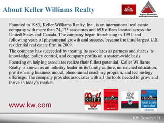 About Keller Williams Realty Founded in 1983, Keller Williams Realty, Inc., is an international real estate company with more than 74,175 associates and 693 offices located across the United States and Canada. The company began franchising in 1991, and following years of phenomenal growth and success, became the third-largest U.S. residential real estate firm in 2009.  The company has succeeded by treating its associates as partners and shares its knowledge, policy control, and company profits on a system-wide basis.  Focusing on helping associates realize their fullest potential, Keller Williams Realty is known as an industry leader in its family culture, unmatched education, profit sharing business model, phenomenal coaching program, and technology offerings. The company provides associates with all the tools needed to grow and thrive in today’s market.  www.kw.com 