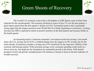 Green Shoots of Recovery The overall U.S. economic scene looks a bit brighter as GDP figures came in better than expected for the second quarter. The economy declined at a pace of just 1% over the past quarter, a great improvement from the first quarter’s decline of 6.4%. Economists point to this a potentially strong signal that the longest recession since World War II is finally beginning to wind down. Looking forward, the GDP is expected to return to positive territory in the third quarter and increase further in the fourth quarter.  An increasing trend is American consumers’ movement toward real savings. Last month alone, the U.S. savings rate hit 4.6%, a marked change from the negative to 0% savings rate for the entire decade. Economists consider a savings rate of 5% beneficial for the long-term viability of the economy and housing market. With increased savings, lower consumer spending could result in a slower recovery, but might lay the foundation for sustainable growth in the future. With limited prospects of new job growth, unemployment will continue to remain in focus as the best indicator of broader recovery. 