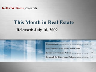 Keller Williams Research



        This Month in Real Estate
         Released: July 16, 2009


                           Commentary……………………………………. 2

                           The Numbers That Drive Real Estate………… 4

                           Recent Government Action……………………. 10
                           Research for Buyers and Sellers………………. 15




                                                                      1
 