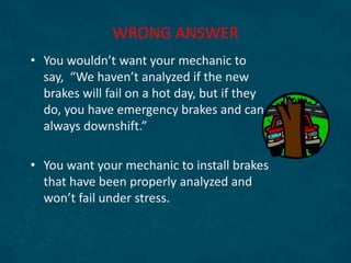 • You wouldn’t want your mechanic to
say, “We haven’t analyzed if the new
brakes will fail on a hot day, but if they
do, you have emergency brakes and can
always downshift.”
• You want your mechanic to install brakes
that have been properly analyzed and
won’t fail under stress.
WRONG ANSWER
 