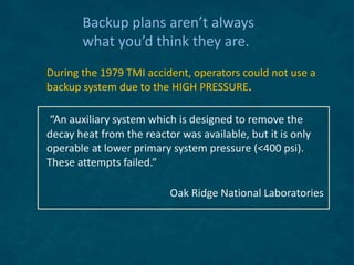 Backup plans aren’t always
what you’d think they are.
During the 1979 TMI accident, operators could not use a
backup system due to the HIGH PRESSURE.
“An auxiliary system which is designed to remove the
decay heat from the reactor was available, but it is only
operable at lower primary system pressure (<400 psi).
These attempts failed.”
Oak Ridge National Laboratories
 