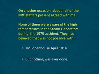 On another occasion, about half of the
NRC staffers present agreed with me.
None of them were aware of the high
temperatures in the Steam Generators
during the 1979 accident. They had
believed that was not possible with.
• TMI openhouse April 1014.
• But nothing was ever done.
 