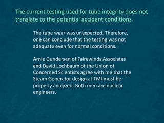 The current testing used for tube integrity does not
translate to the potential accident conditions.
The tube wear was unexpected. Therefore,
one can conclude that the testing was not
adequate even for normal conditions.
Arnie Gundersen of Fairewinds Associates
and David Lochbaum of the Union of
Concerned Scientists agree with me that the
Steam Generator design at TMI must be
properly analyzed. Both men are nuclear
engineers.
 