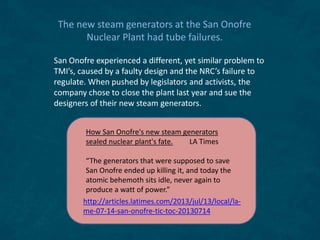 The new steam generators at the San Onofre
Nuclear Plant had tube failures.
San Onofre experienced a different, yet similar problem to
TMI’s, caused by a faulty design and the NRC’s failure to
regulate. When pushed by legislators and activists, the
company chose to close the plant last year and sue the
designers of their new steam generators.
http://articles.latimes.com/2013/jul/13/local/la-
me-07-14-san-onofre-tic-toc-20130714
How San Onofre's new steam generators
sealed nuclear plant's fate. LA Times
“The generators that were supposed to save
San Onofre ended up killing it, and today the
atomic behemoth sits idle, never again to
produce a watt of power.”
 