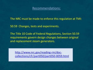 The NRC must be made to enforce this regulation at TMI:
50.59 Changes, tests and experiments.
The Title 10 Code of Federal Regulations, Section 50.59
requirements govern design changes between original
and replacement steam generators.
http://www.nrc.gov/reading-rm/doc-
collections/cfr/part050/part050-0059.html
Recommendations:
 