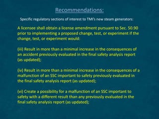 A licensee shall obtain a license amendment pursuant to Sec. 50.90
prior to implementing a proposed change, test, or experiment if the
change, test, or experiment would:
(iii) Result in more than a minimal increase in the consequences of
an accident previously evaluated in the final safety analysis report
(as updated);
(iv) Result in more than a minimal increase in the consequences of a
malfunction of an SSC important to safety previously evaluated in
the final safety analysis report (as updated);
(vi) Create a possibility for a malfunction of an SSC important to
safety with a different result than any previously evaluated in the
final safety analysis report (as updated);
Recommendations:
Specific regulatory sections of interest to TMI’s new steam generators:
 