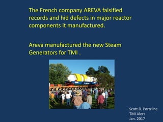 The French company AREVA falsified
records and hid defects in major reactor
components it manufactured.
Areva manufactured the new Steam
Generators for TMI .
Scott D. Portzline
TMI Alert
Jan. 2017
 