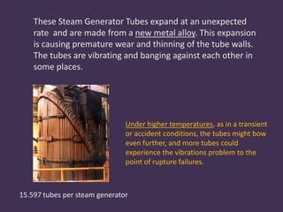 15.597 tubes per steam generator
These Steam Generator Tubes expand at an unexpected
rate and are made from a new metal alloy. This expansion
is causing premature wear and thinning of the tube walls.
The tubes are vibrating and banging against each other in
some places.
Under higher temperatures, as in a transient
or accident conditions, the tubes might bow
even further, and more tubes could
experience the vibrations problem to the
point of rupture failures.
 