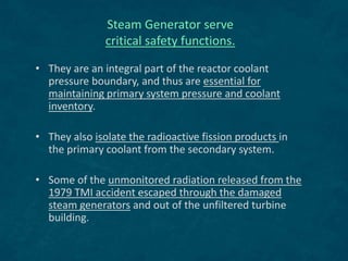 Steam Generator serve
critical safety functions.
• They are an integral part of the reactor coolant
pressure boundary, and thus are essential for
maintaining primary system pressure and coolant
inventory.
• They also isolate the radioactive fission products in
the primary coolant from the secondary system.
• Some of the unmonitored radiation released from the
1979 TMI accident escaped through the damaged
steam generators and out of the unfiltered turbine
building.
 
