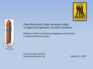 Three Mile Island’s Steam Generator Safety
Is Suspect During Reactor Transient Conditions
TMI Alert Petitions the Nuclear Regulatory Commission
to Take Enforcement Action
March 11, 2019
Steam
Generator
Contact: Scott D. Portzline
sdportzline1@verizon.net
 