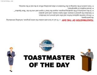 FOR INTERNAL USE
TOASTMASTER
OF THE DAY
TOASTMASTER
OF
THE
DAY

To
act
as
host
and
conduct
the
entire
program,
including
introducing
the
participants.

Always
lead
the
applause
before
and
after
each
person
you
introduce.

Introduce
the
general
evaluator,
table
topics
master,
and
each
speaker.

At
the
conclusion
of
the
speaking
program,
request
the
timer’s
report
and
vote
for
the
“Best
Speaker.”

Award
trophies
(if
appropriate).

Turn
control
of
the
meeting
to
the
President
or
other
presiding
officer
at
the
end
of
the
meeting.
.
 