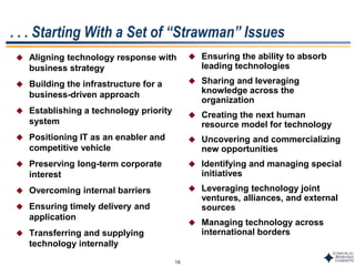 18
. . . Starting With a Set of “Strawman” Issues
 Aligning technology response with
business strategy
 Building the infrastructure for a
business-driven approach
 Establishing a technology priority
system
 Positioning IT as an enabler and
competitive vehicle
 Preserving long-term corporate
interest
 Overcoming internal barriers
 Ensuring timely delivery and
application
 Transferring and supplying
technology internally
 Ensuring the ability to absorb
leading technologies
 Sharing and leveraging
knowledge across the
organization
 Creating the next human
resource model for technology
 Uncovering and commercializing
new opportunities
 Identifying and managing special
initiatives
 Leveraging technology joint
ventures, alliances, and external
sources
 Managing technology across
international borders
 
