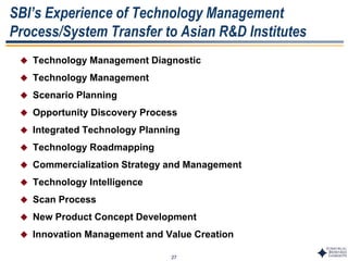 27
SBI’s Experience of Technology Management
Process/System Transfer to Asian R&D Institutes
 Technology Management Diagnostic
 Technology Management
 Scenario Planning
 Opportunity Discovery Process
 Integrated Technology Planning
 Technology Roadmapping
 Commercialization Strategy and Management
 Technology Intelligence
 Scan Process
 New Product Concept Development
 Innovation Management and Value Creation
 