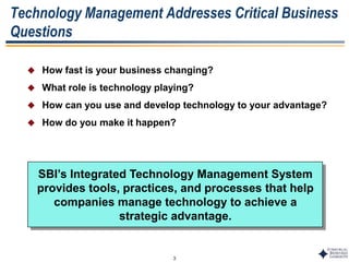 3
Technology Management Addresses Critical Business
Questions
 How fast is your business changing?
 What role is technology playing?
 How can you use and develop technology to your advantage?
 How do you make it happen?
SBI’s Integrated Technology Management System
provides tools, practices, and processes that help
companies manage technology to achieve a
strategic advantage.
 