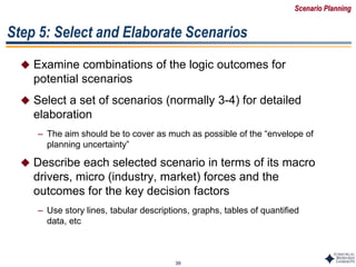 39
Step 5: Select and Elaborate Scenarios
 Examine combinations of the logic outcomes for
potential scenarios
 Select a set of scenarios (normally 3-4) for detailed
elaboration
– The aim should be to cover as much as possible of the “envelope of
planning uncertainty”
 Describe each selected scenario in terms of its macro
drivers, micro (industry, market) forces and the
outcomes for the key decision factors
– Use story lines, tabular descriptions, graphs, tables of quantified
data, etc
Scenario Planning
 
