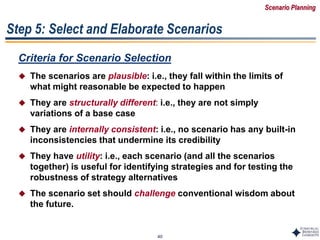 40
Step 5: Select and Elaborate Scenarios
Criteria for Scenario Selection
 The scenarios are plausible: i.e., they fall within the limits of
what might reasonable be expected to happen
 They are structurally different: i.e., they are not simply
variations of a base case
 They are internally consistent: i.e., no scenario has any built-in
inconsistencies that undermine its credibility
 They have utility: i.e., each scenario (and all the scenarios
together) is useful for identifying strategies and for testing the
robustness of strategy alternatives
 The scenario set should challenge conventional wisdom about
the future.
Scenario Planning
 