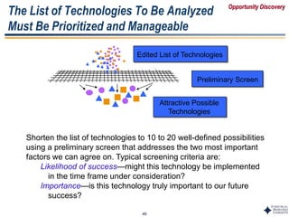 46
The List of Technologies To Be Analyzed
Must Be Prioritized and Manageable
Attractive Possible
Technologies
Preliminary Screen
Edited List of Technologies
Shorten the list of technologies to 10 to 20 well-defined possibilities
using a preliminary screen that addresses the two most important
factors we can agree on. Typical screening criteria are:
Likelihood of success—might this technology be implemented
in the time frame under consideration?
Importance—is this technology truly important to our future
success?
Opportunity Discovery
 
