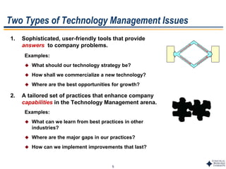 5
Two Types of Technology Management Issues
1. Sophisticated, user-friendly tools that provide
answers to company problems.
Examples:
 What should our technology strategy be?
 How shall we commercialize a new technology?
 Where are the best opportunities for growth?
2. A tailored set of practices that enhance company
capabilities in the Technology Management arena.
Examples:
 What can we learn from best practices in other
industries?
 Where are the major gaps in our practices?
 How can we implement improvements that last?
 