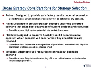 50
 Robust: Designed to provide satisfactory results under all scenarios
– Considerations: Lower risk; higher cost; may not be optimal for any scenario.
 Rigid: Designed to provide greatest success under the preferred
scenario that takes best advantage of current position and resources
– Considerations: High upside potential; higher risk; lower cost.
 Flexible: Designed to preserve flexibility until it becomes more
apparent which scenario will occur or how key uncertainties are
resolved
– Considerations: Lower risk but might miss opportunities; moderate cost; requires
significant intelligence and monitoring effort.
 Influence: Attempt to use resources to bring about desirable
scenario
– Considerations: Requires understanding of forces behind scenarios that can be
influenced; higher cost.
Broad Strategy Considerations for Strategy Selection
Technology Strategy
 