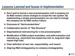 61
Lessons Learned and Issues in Implementation
 Don’t wait to launch a new process/system until a company (or
its R&D center) culture changes to accept the new system. By
implementing a simple process/system we can start to change
the company (or its R&D center) culture.
 Overcome of “Not-Invented-Here”
 Collaboration barrier of “Silo Structure”
 Organizational restructuring for a new process/system
 Modification of R&D project evaluation, and staff evaluation and
rewards (e.g., short-term low-impact low-risk vs. long-term high-
impact high-risk)
 Clear definition of new role, responsibility, and reward
 Aligning R&D strategy/policy to company strategy/policy
 