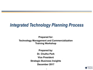 1
Integrated Technology Planning Process
Prepared for:
Technology Management and Commercialization
Training Workshop
Prepared by:
Dr. Chulho Park
Vice President
Strategic Business Insights
December 2017
 
