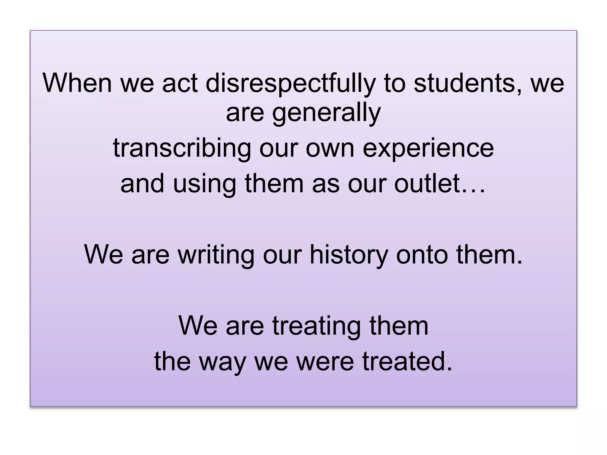 When we act disrespectfully to students, we
are generally
transcribing our own experience
and using them as our outlet…
We are writing our history onto them.
We are treating them
the way we were treated.
 