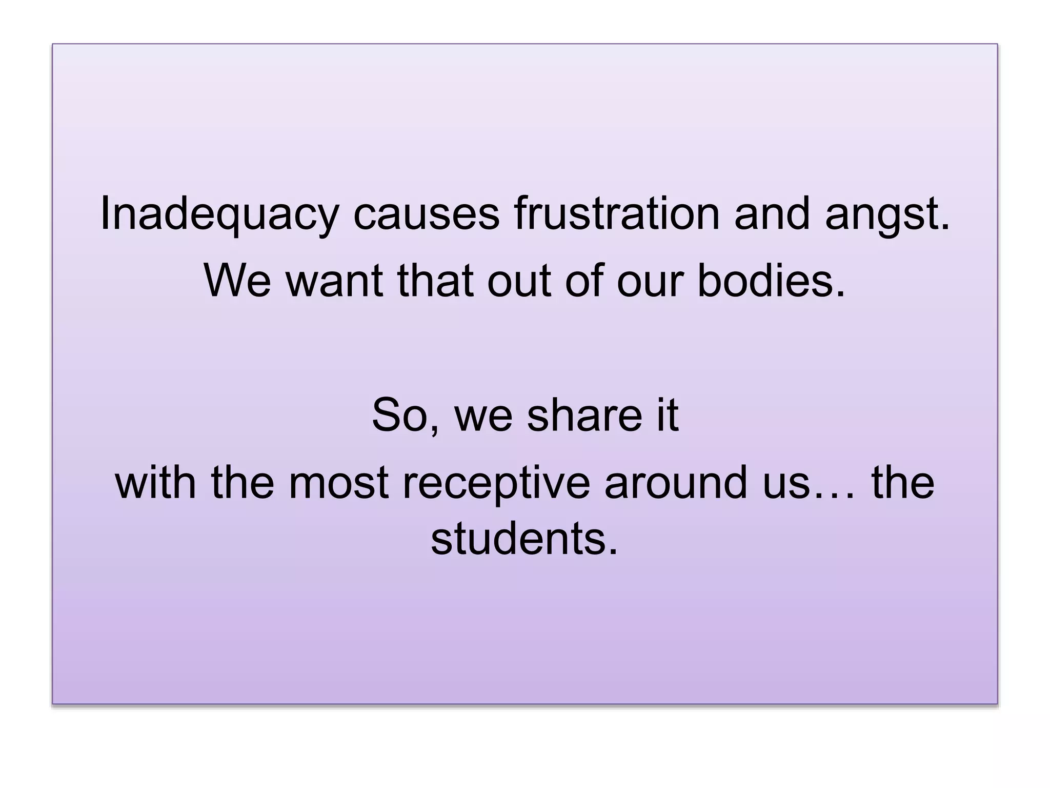 Inadequacy causes frustration and angst.
We want that out of our bodies.
So, we share it
with the most receptive around us… the
students.
 