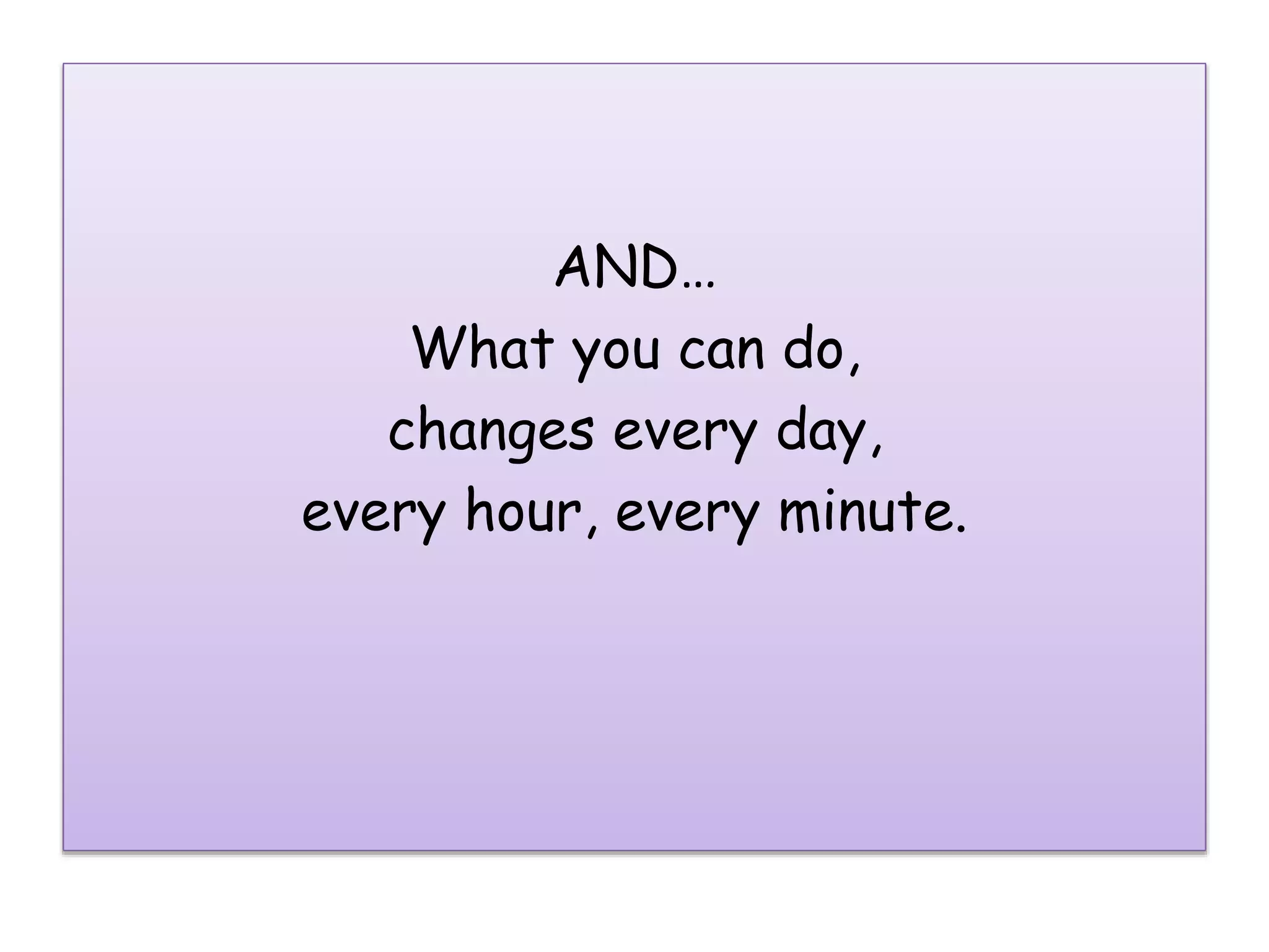AND…
What you can do,
changes every day,
every hour, every minute.
 