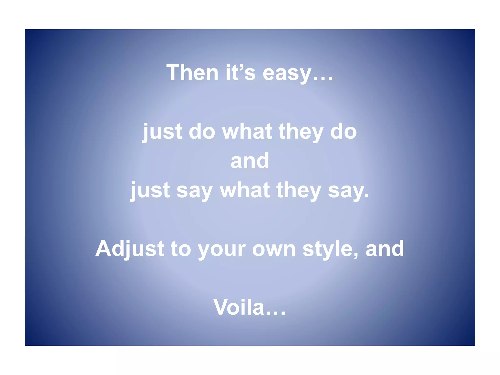 Then it’s easy…
just do what they do
and
just say what they say.
Adjust to your own style, and
Voila…
 