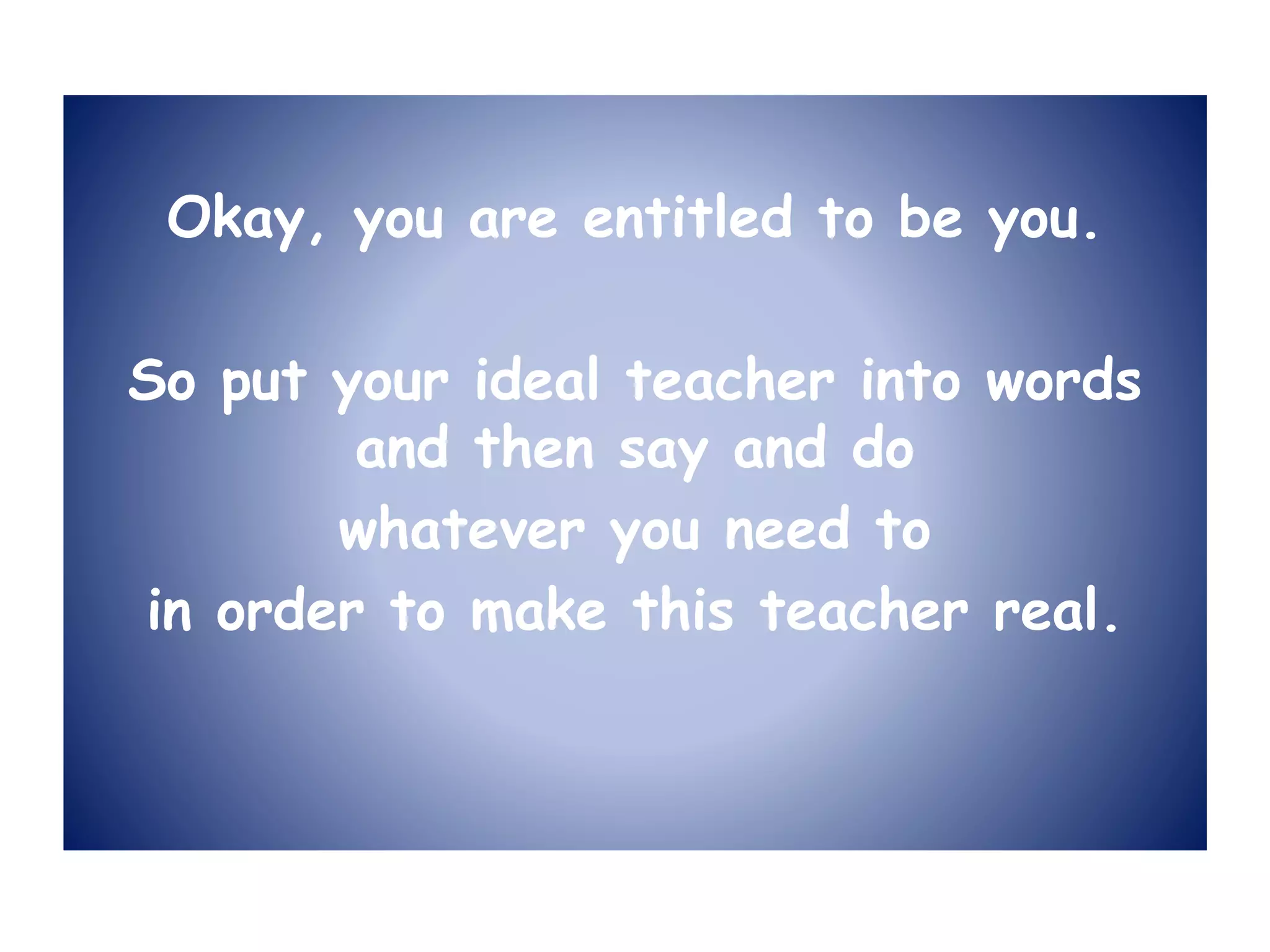 Okay, you are entitled to be you.
So put your ideal teacher into words
and then say and do
whatever you need to
in order to make this teacher real.
 