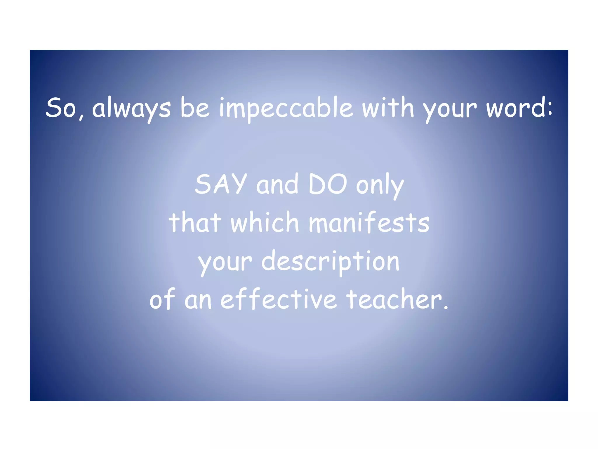 So, always be impeccable with your word:
SAY and DO only
that which manifests
your description
of an effective teacher.
 