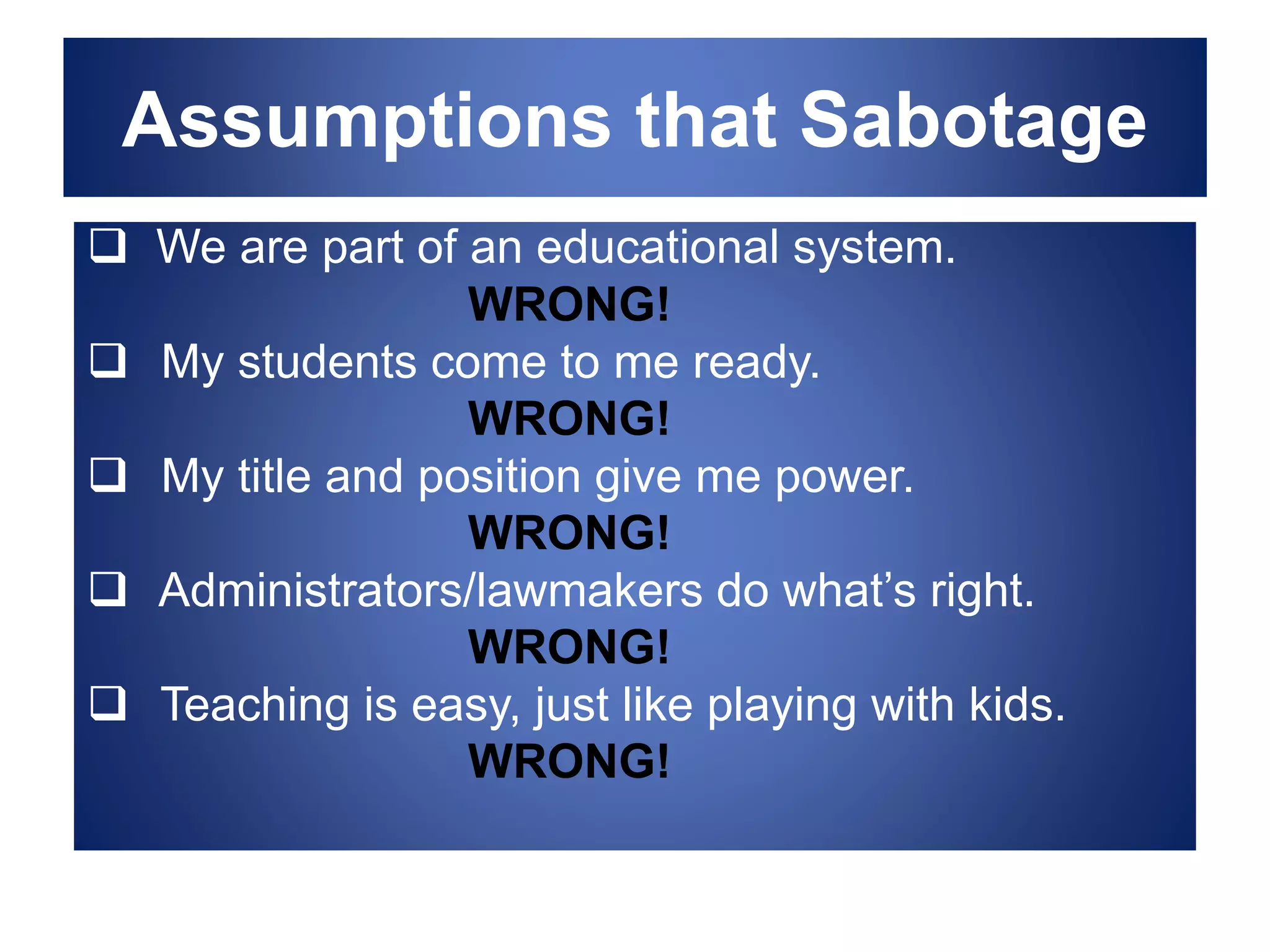 Assumptions that Sabotage
 We are part of an educational system.
WRONG!
 My students come to me ready.
WRONG!
 My title and position give me power.
WRONG!
 Administrators/lawmakers do what’s right.
WRONG!
 Teaching is easy, just like playing with kids.
WRONG!
 