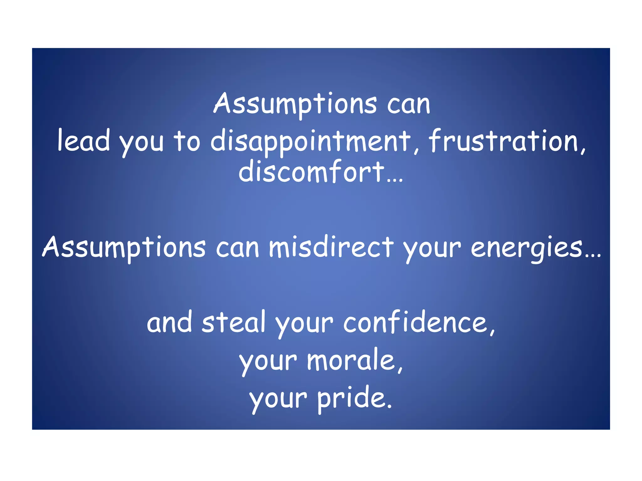 Assumptions can
lead you to disappointment, frustration,
discomfort…
Assumptions can misdirect your energies…
and steal your confidence,
your morale,
your pride.
 