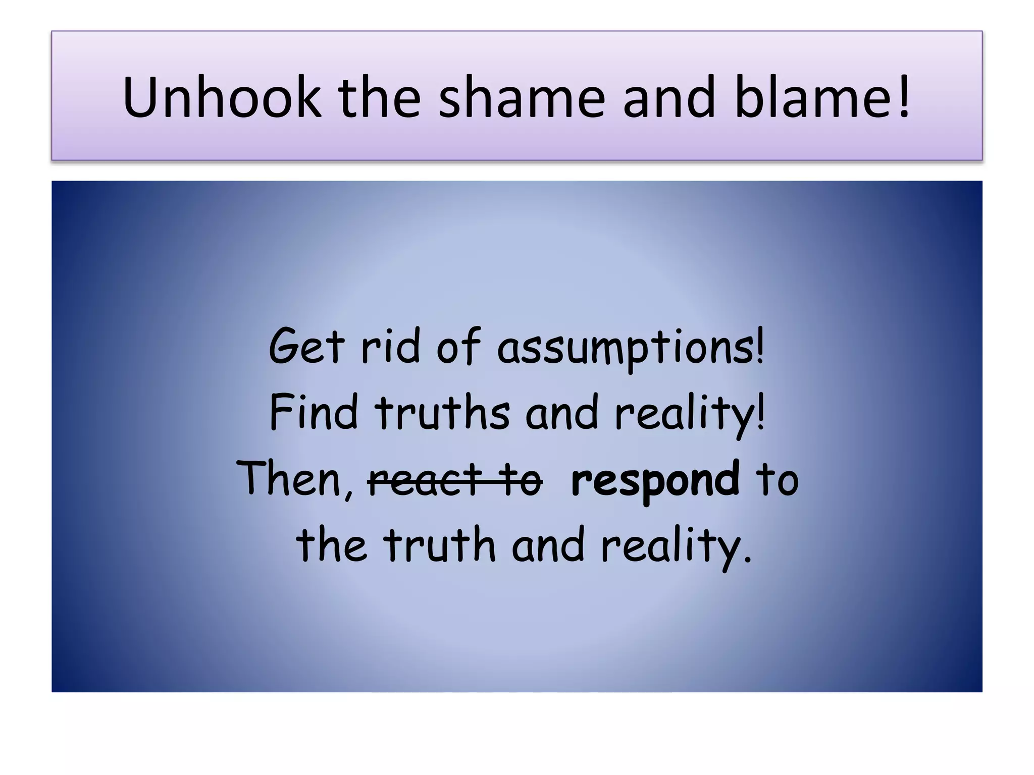Unhook the shame and blame!
Get rid of assumptions!
Find truths and reality!
Then, react to respond to
the truth and reality.
 