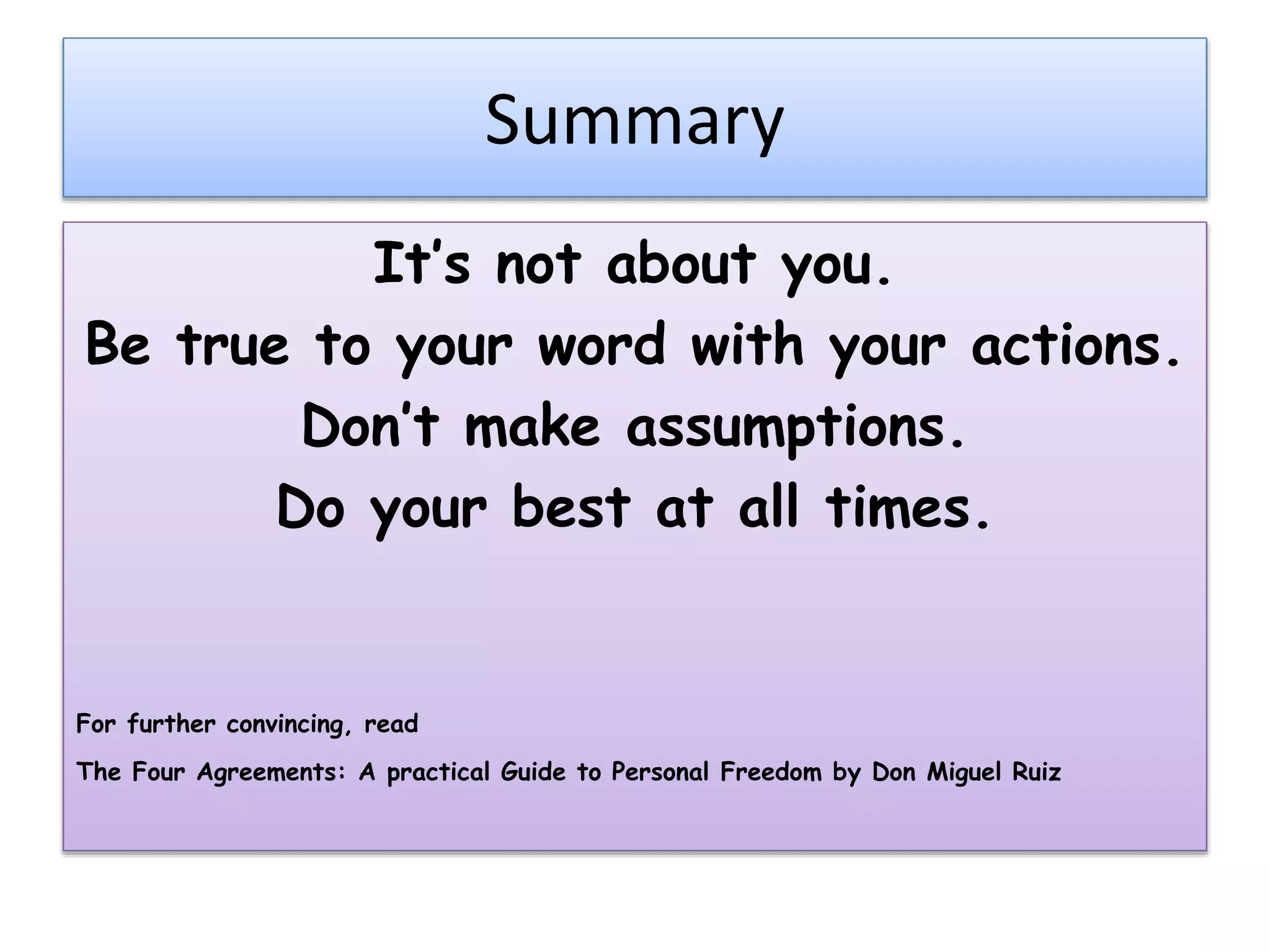Summary
It’s not about you.
Be true to your word with your actions.
Don’t make assumptions.
Do your best at all times.
For further convincing, read
The Four Agreements: A practical Guide to Personal Freedom by Don Miguel Ruiz
 