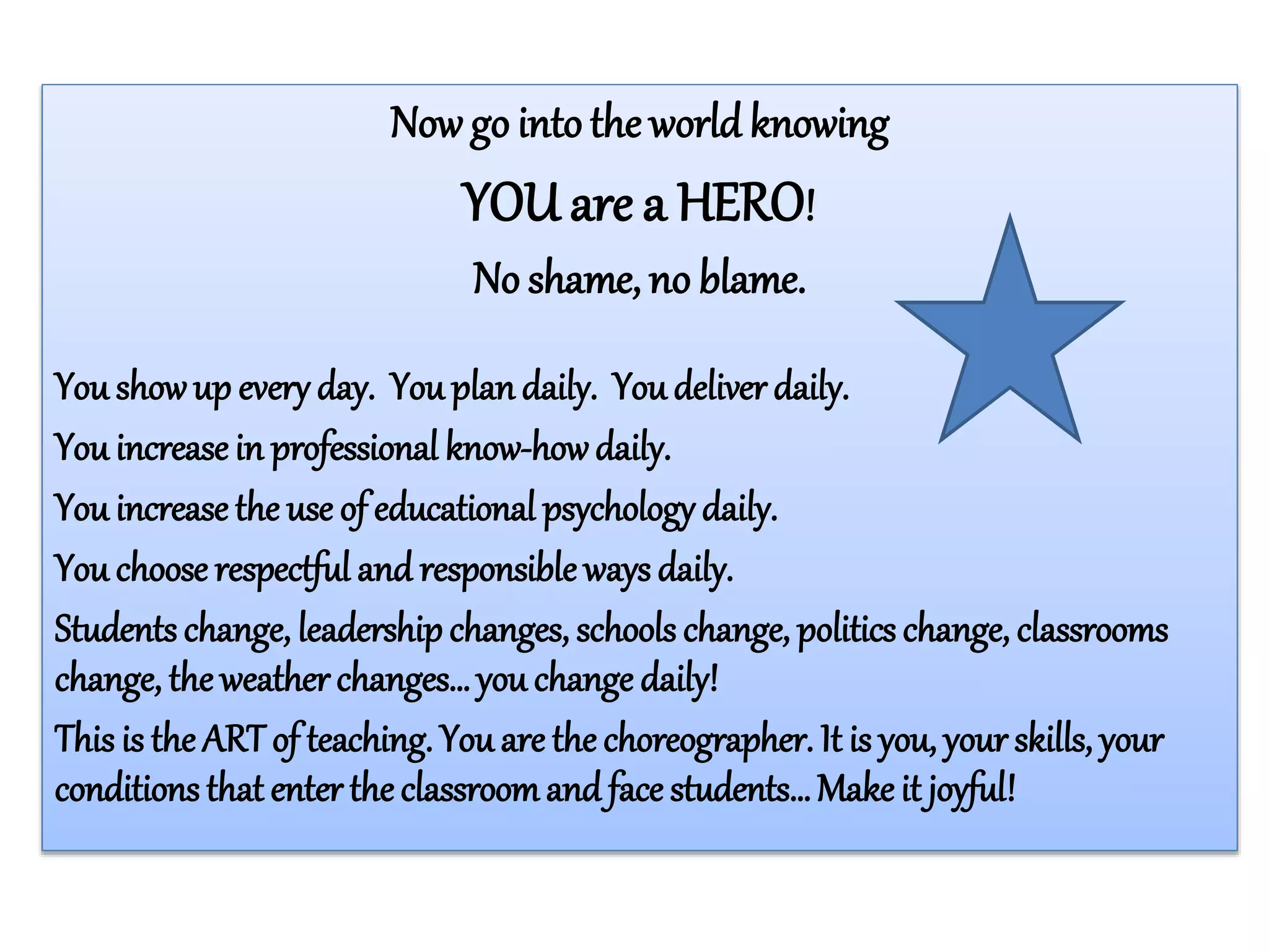Now go into the world knowing
YOU are a HERO!
No shame, no blame.
You showup every day. You plandaily. You deliver daily.
You increase in professional know-howdaily.
You increase the use of educational psychology daily.
You choose respectful and responsible ways daily.
Students change, leadershipchanges, schools change, politics change, classrooms
change, the weather changes… you change daily!
This is the ART of teaching. You are the choreographer. It is you, your skills, your
conditions that enter the classroomand face students…Make it joyful!
 