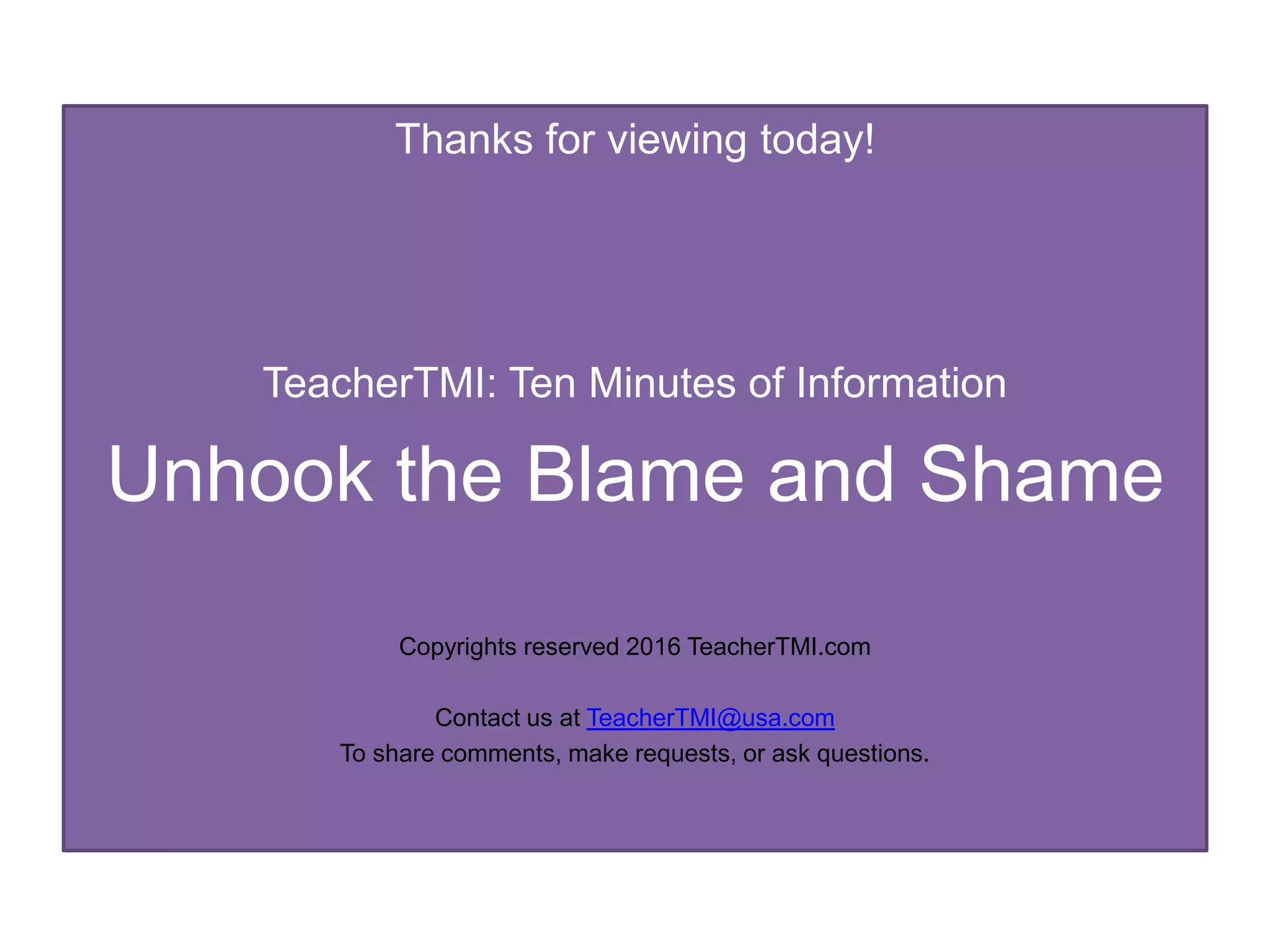 Thanks for viewing today!
TeacherTMI: Ten Minutes of Information
Unhook the Blame and Shame
Copyrights reserved 2016 TeacherTMI.com
Contact us at TeacherTMI@usa.com
To share comments, make requests, or ask questions.
 