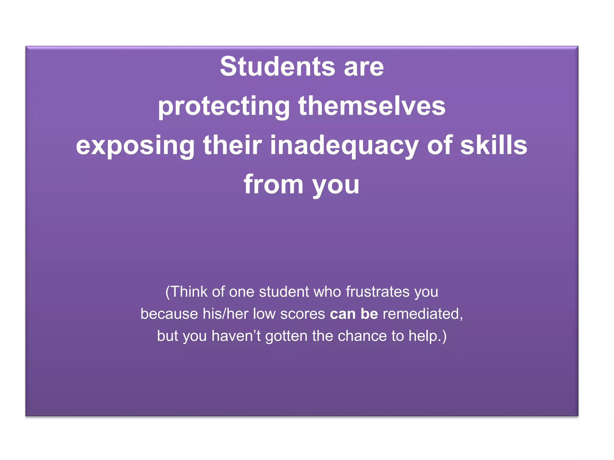 Students are
protecting themselves
exposing their inadequacy of skills
from you
(Think of one student who frustrates you
because his/her low scores can be remediated,
but you haven’t gotten the chance to help.)
 